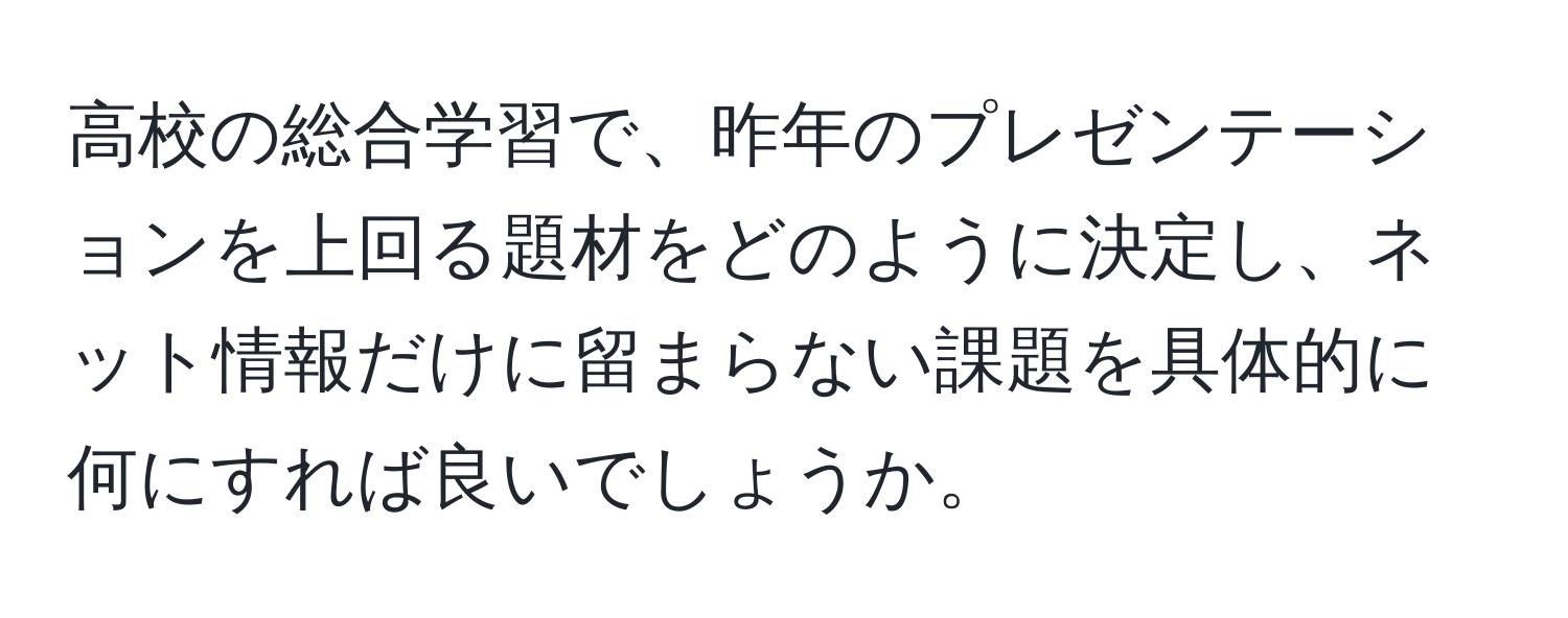 高校の総合学習で、昨年のプレゼンテーションを上回る題材をどのように決定し、ネット情報だけに留まらない課題を具体的に何にすれば良いでしょうか。