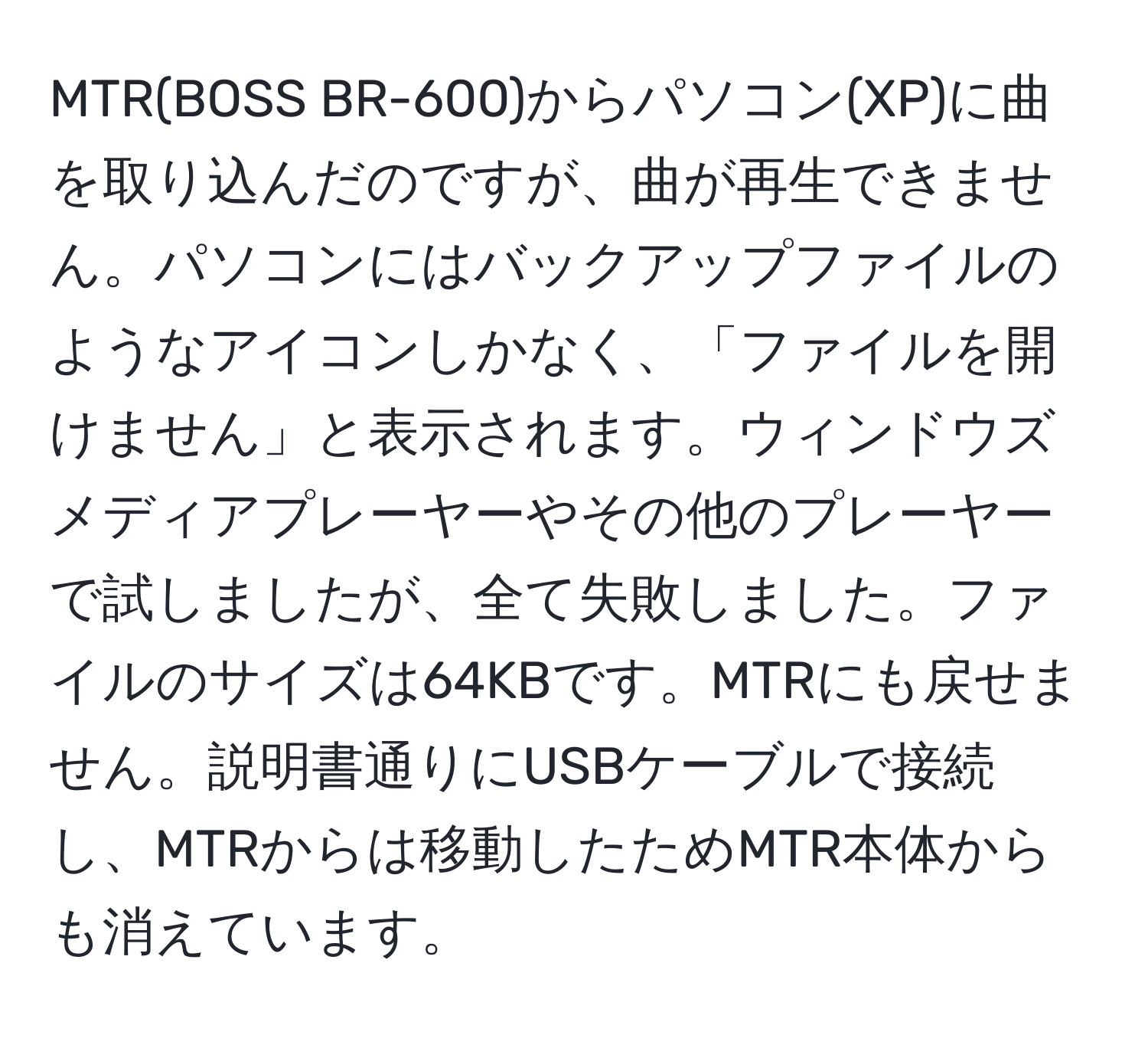 MTR(BOSS BR-600)からパソコン(XP)に曲を取り込んだのですが、曲が再生できません。パソコンにはバックアップファイルのようなアイコンしかなく、「ファイルを開けません」と表示されます。ウィンドウズメディアプレーヤーやその他のプレーヤーで試しましたが、全て失敗しました。ファイルのサイズは64KBです。MTRにも戻せません。説明書通りにUSBケーブルで接続し、MTRからは移動したためMTR本体からも消えています。