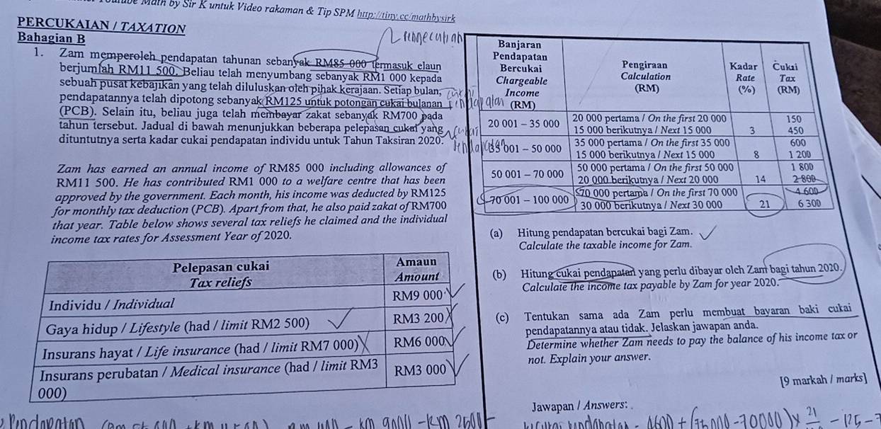 Mube Math by Sir K untuk Video rakaman & Tip SPM http://tiny.cc/mathbysirk 
PERCUKAIAN / TAXATION 
Bahagian B 
1. Zam memperolch pendapatan tahunan sebanyak RM85-000 termasuk elaun 
berjumlah RM11 500, Beliau telah menyumbang sebanyak RM1 000 kepada 
sebuah pusat kebajıkan yang telah diluluskan olch pihak kerajaan. Setiap bulan, 
pendapatannya telah dipotong sebanyak RM125 untuk potongan cukai bulanan 
(PCB). Selain itu, beliau juga telah membayar zakat sebanyak RM700 pada 
tahun tersebut. Jadual di bawah menunjukkan beberapa pelepasan cukal yang 
dituntutnya serta kadar cukai pendapatan individu untuk Tahun Taksiran 2020. 
Zam has earned an annual income of RM85 000 including allowances of
RM11 500. He has contributed RM1 000 to a welfare centre that has been 
approved by the government. Each month, his income was deducted by RM125
for monthly tax deduction (PCB). Apart from that, he also paid zakat of RM700
that year. Table below shows several tax reliefs he claimed and the individual 
income tax rates for Assessment Year of 2020. (a) Hitung pendapatan bercukai bagi Zam. 
Calculate the taxable income for Zam. 
Hitung cukai pendapatan yang perlu dibayar olch Zam bagi tahun 2020. 
Calculate the income tax payable by Zam for year 2020. 
) Tentukan sama ada Zam perlu membuat bayaran baki cukai 
pendapatannya atau tidak. Jelaskan jawapan anda. 
Determine whether Zam needs to pay the balance of his income tax or 
not. Explain your answer. 
[9 markah / marks] 
Jawapan / Answers: 
lo da ratán