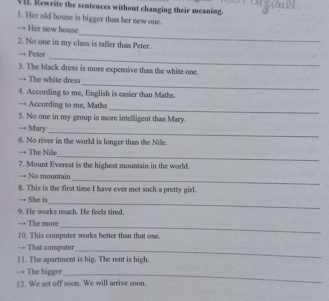 Rewrite the sentences without changing their meaning. 
1. Her old house is bigger than her new one. 
_ 
→ Her new house 
2. No one in my class is taller than Peter. 
_ 
-> Peter 
3. The black dress is more expensive than the white one. 
_ 
→ The white dress 
4. According to me, English is easier than Maths. 
_ 
→ According to me, Maths 
5. No one in my group is more intelligent than Mary. 
_ 
→ Mary 
6. No river in the world is longer than the Nile. 
_ 
→ The Nile 
7. Mount Everest is the highest mountain in the world. 
_ 
→ No mountain 
8. This is the first time I have ever met such a pretty girl. 
_ 
→ She is 
9. He works much. He feels tired. 
_ 
→ The more 
10. This computer works better than that one. 
→ That computer_ 
11. The apartment is big. The rent is high. 
→ The bigger_ 
12. We set off soon. We will arrive soon.