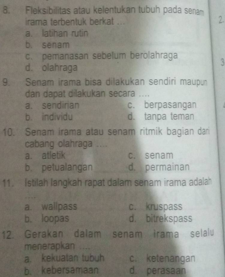 Fleksibilitas atau kelentukan tubuh pada senam
irama terbentuk berkat ...
2.
a. latihan rutin
b. senam
c.pemanasan sebelum berolahraga
3
d. olahraga
9. Senam irama bisa dilakukan sendiri maupun
dan dapat dilakukan secara ....
a. sendirian c. berpasangan
b. individu d. tanpa teman
10. Senam irama atau senam ritmik bagian dari
cabang olahraga ....
a. atletik c. senam
b. petualangan d. permainan
11. Istilah langkah rapat dalam senam irama adalah
a. wallpass c. kruspass
b. loopas d. bitrekspass
12. Gerakan dalam senam irama selalu
menerapkan
a. kekuatan tubuh c. ketenangan
b. kebersamaan d. perasaan