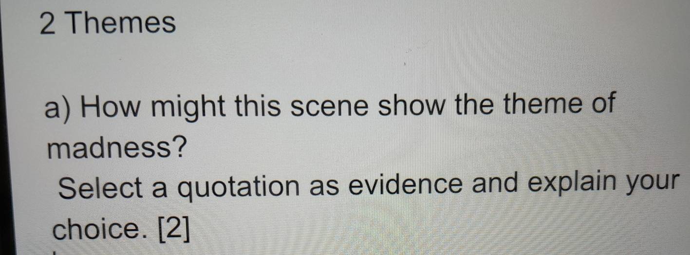 Themes 
a) How might this scene show the theme of 
madness? 
Select a quotation as evidence and explain your 
choice. [2]