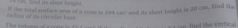 14 cm, lind its slant height. 
If the total surface area of a cone is 594cm^2 and its slant height is 20 cm, find the 
radius of its circular base. 
The volume of a cone is 23 1
1 cm. find the vertical