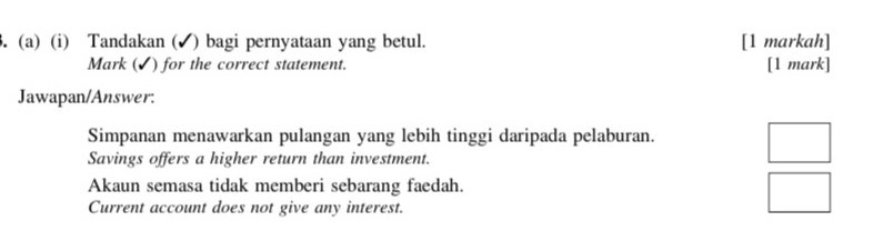 Tandakan (✔) bagi pernyataan yang betul. [1 markah] 
Mark (✓) for the correct statement. [1 mark] 
Jawapan/Answer: 
Simpanan menawarkan pulangan yang lebih tinggi daripada pelaburan. 
Savings offers a higher return than investment. 
□  
Akaun semasa tidak memberi sebarang faedah. □ 
Current account does not give any interest. 
□ 