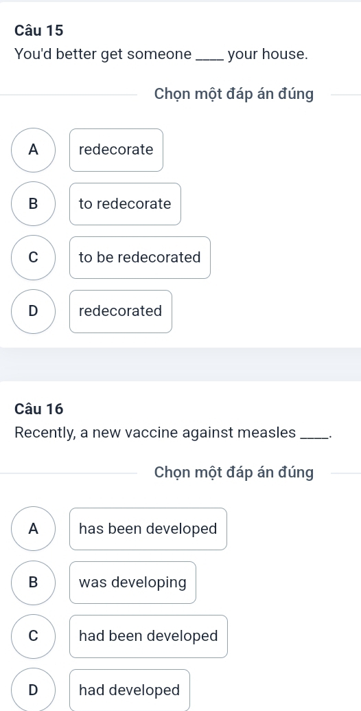 You'd better get someone _your house.
_
_ Chọn một đáp án đúng
A redecorate
B to redecorate
C to be redecorated
D redecorated
Câu 16
Recently, a new vaccine against measles_ .
_Chọn một đáp án đúng
A has been developed
B was developing
C had been developed
D had developed