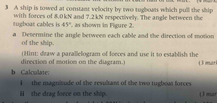 A ship is towed at constant velocity by two tugboats which pull the ship 
with forces of 8.0kN and 7.2kN respectively. The angle between the 
tugboat cables is 45° , as shown in Figure 2. 
a Determine the angle between each cable and the direction of motion 
of the ship. 
(Hint: draw a parallelogram of forces and use it to establish the 
direction of motion on the diagram.) (3 mar 
b Calculate: 
i the magnitude of the resultant of the two tugboat forces 
ii the drag force on the ship. (3 mar