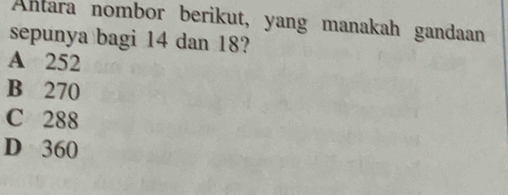 Antara nombor berikut, yang manakah gandaan
sepunya bagi 14 dan 18?
A 252
B 270
C 288
D 360