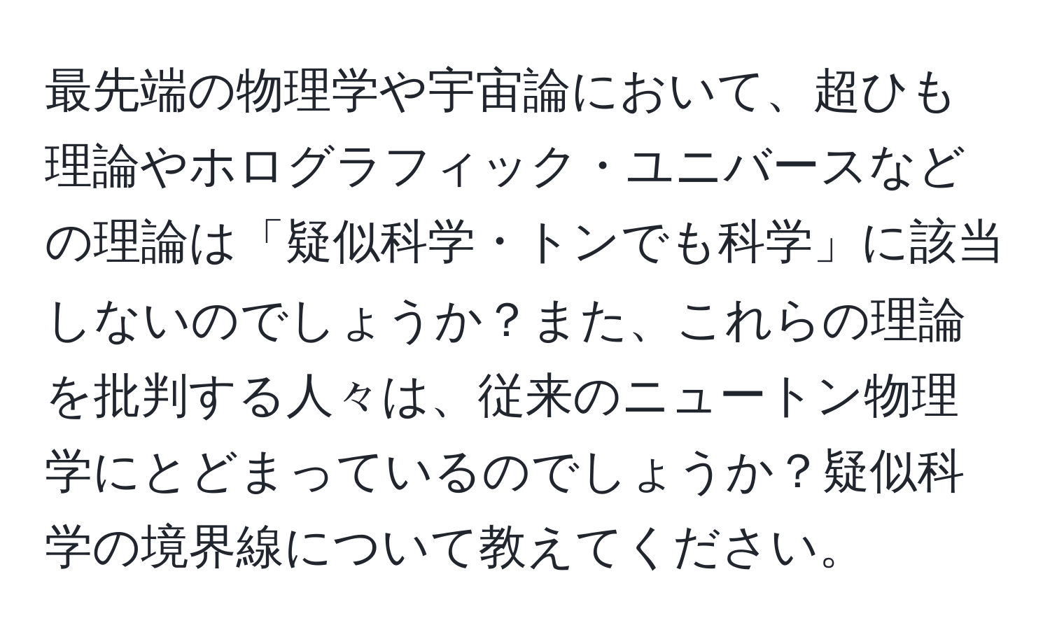 最先端の物理学や宇宙論において、超ひも理論やホログラフィック・ユニバースなどの理論は「疑似科学・トンでも科学」に該当しないのでしょうか？また、これらの理論を批判する人々は、従来のニュートン物理学にとどまっているのでしょうか？疑似科学の境界線について教えてください。