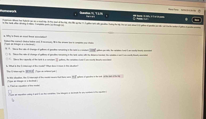 Mana Perez 10/04/24 4.34 PM
Homework Question 11, '7.3.75 HW Score: 33.66%, 9.73 of 29 poits
Part 4 of 6 Points: 0 of 1 Save
A person drives her hybrid car on a road trip. At the start of the trip, she fills up the 1 12-gallon tank with gasoline. During the trip, the car uses about 0 02 gallors of gassoline per mille. Let G be the number of gallms of gaue omm in the tank after driving d miles. Complete parts (a) through (e)
a. Why is there an exact linear association?
Select the correct choice below and, if necessary, fill in the answer box to complete your choice
(Type an integer or a decimal )
A. Since the rate of change of galluns of gasolline remaining in the tank is a constant -002° gallions per mile, the variables d and G are exacitly linearly associated
B. Since the rate of change of gallons of gasoline remaining in the tank varies with the distance traveled, the variables d and G are exactly linearly associated
C. Since the capacity of the tank is a constant □ gallons, the variables d and G are exactly linearly associated
b. What is the G -intercept of the model? What does it mean in this situation?
The G-intercept is _ (0,11.2) (Type an ordered pair )
In this situation, the G-intercept of the model means that there were 112° galions of gasoline in the tank, at the start of the trip
(Type an intoger or a decimal)
c. Find an equation of the model.
(Type an equation using d and G as the varlables. Use integers or decimals for any numbers in the equation )