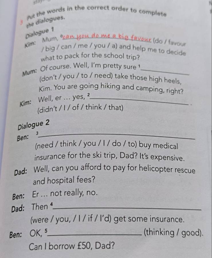 stayn 
Put the words in the correct order to complete 
the dialogues. 
Dialogue 1 
Kim: Mum, º_ 
(do / favour 
/ big / can / me / you / a) and help me to decide 
what to pack for the school trip? 
Mum: Of course. Well, I'm pretty sure 1_ 
(don't / you / to / need) take those high heels, 
Kim. You are going hiking and camping, right? 
Kim: Well, er ... yes, ²_ 
(didn't / I / of / think / that) 
. 
Dialogue 2 
Ben: 3_ 
(need / think / you / I / do / to) buy medical 
insurance for the ski trip, Dad? It's expensive. 
Dad: Well, can you afford to pay for helicopter rescue 
and hospital fees? 
Ben: Er ... not really, no. 
Dad: Then _ 
(were / you, / I / if / I'd) get some insurance. 
Ben: OK, ⁵_ (thinking / good). 
Can I borrow £50, Dad?