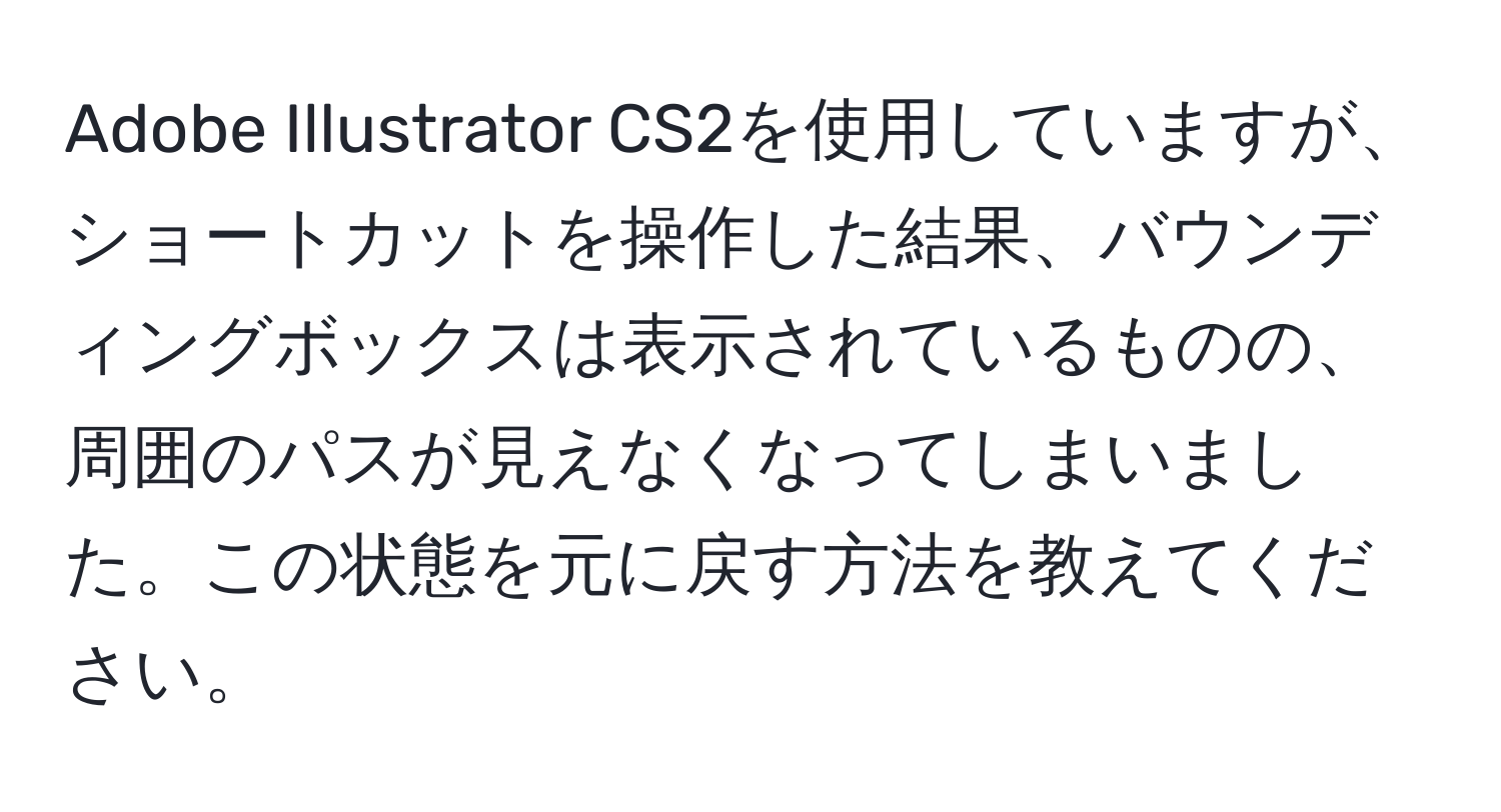 Adobe Illustrator CS2を使用していますが、ショートカットを操作した結果、バウンディングボックスは表示されているものの、周囲のパスが見えなくなってしまいました。この状態を元に戻す方法を教えてください。