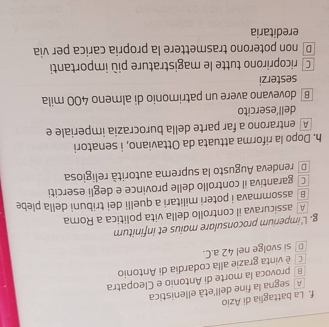 La battaglia di Azio
A segna la fine dell’età ellenistica
B provoca la morte di Antonio e Cleopatra
C] è vinta grazie alla codardia di Antonio
D si svolge nel 42 a.C.
g. L'imperium proconsulare maius et infinitum
A assicurava il controllo della vita politica a Roma
B | assommava i poteri militari a quelli dei tribuni della plebe
C garantiva il controllo delle province e degli eserciti
De rendeva Augusto la suprema autorità religiosa
h. Dopo la riforma attuata da Ottaviano, i senatori
A entrarono a far parte della burocrazia imperiale e
dell’esercito
B dovevano avere un patrimonio di almeno 400 mila
sesterzi
C ricoprirono tutte le magistrature più importanti
D non poterono trasmettere la propria carica per via
ereditaria