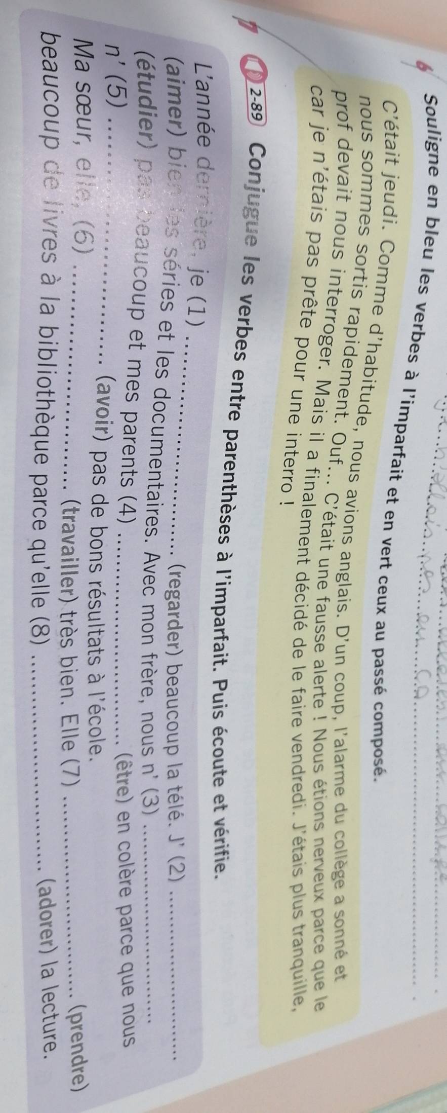 Souligne en bleu les verbes à l'imparfait et en vert ceux au passé composé. 
C'était jeudi. Comme d'habitude, nous avions anglais. D'un coup, l'alarme du collège a sonné et 
nous sommes sortis rapidement. Ouf... C'était une fausse alerte ! Nous étions nerveux parce que le 
prof devait nous interroger. Mais il a finalement décidé de le faire vendredi. J'étais plus tranquille, 
car je n'étais pas prête pour une interro ! 
1 2-89 Conjugue les verbes entre parenthèses à l'imparfait. Puis écoute et vérifie. 
_ 
L'année dernière, je (1) 
(regarder) beaucoup la télé. J' (2) 
(aimer) bien les séries et les documentaires. Avec mon frère, nous n' (3)__ 
(étudier) pas beaucoup et mes parents (4) 
n' (5) __(être) en colère parce que nous 
(avoir) pas de bons résultats à l'école. 
Ma sœur, elle, (6)_ 
(travailler) très bien. Elle (7) _(prendre) 
beaucoup de livres à la bibliothèque parce qu'elle (8) _(adorer) la lecture.