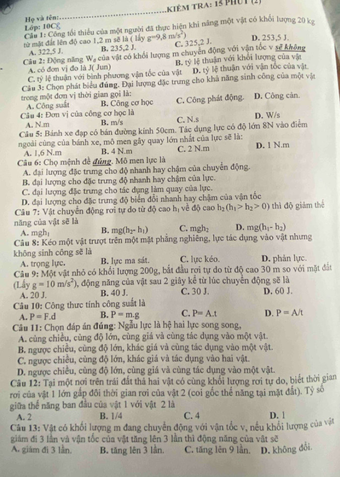 iêM Tra: 15 phUt (2)
Họ và tên:
_
Lớp: 10C£
Cầu 1: Công tối thiểu của một người đã thực hiện khi nâng một vật có khối lượng 20 kg
từ mặt đất lên độ cao 1,2 m sẽ là ( lấy g=9,8m/s^2)
D. 253,5 J.
A. 322,5 J. B. 235,2 J. C. 325,2 J.
Câu 2: Động năng W_d của vật có khối lượng m chuyển động với vận tốc v sẽ không
A. cỏ đơn vị đo là J( Jun) B. tỷ lệ thuận với khối lượng của vật
C. ty lệ thuận với bình phương vận tốc của vật D. tỷ lệ thuận với vận tốc của vật,
Câu 3: Chọn phát biểu đúng. Đại lượng đặc trưng cho khả năng sinh công của một vật
trong một đơn vị thời gian gọi là: D. Công cản.
A. Công suất B. Công cơ học C. Công phát động.
Câu 4: Đơn vị của công cơ học là
A. N.m B. m/s C. N.s D. W/s
Câu 5: Bánh xe đạp có bán đường kính 50cm. Tác dụng lực có độ lớn 8N vào điểm
ngoài cùng của bánh xe, mô men gây quay lớn nhất của lực sẽ là:
A. 1,6 N.m B. 4 N.m C. 2 N.m D. 1 N.m
Câu 6: Chọ mệnh đề đúng. Mô men lực là
A. đại lượng đặc trưng cho độ nhanh hay chậm của chuyển động.
B. đại lượng cho đặc trưng độ nhanh hay chậm của lực.
C. đại lượng đặc trưng cho tác dụng làm quay của lực.
D. đại lượng cho đặc trưng độ biến đổi nhanh hay chậm của vận tốc
Câu 7: Vật chuyển động rơi tự do từ độ cao hị về độ cao h_2(h_1>h_2>0) thì độ giảm thế
năng của vật sẽ là
A. mgh B. mg(h_2-h_1) C. mgh_2 D. mg(h_1-h_2)
Câu 8: Kéo một vật trượt trên một mặt phẳng nghiêng, lực tác dụng vào vật nhưng
không sinh công sẽ là
A. trọng lực. B. lực ma sát. C. lực kéo. D. phản lực.
Câu 9: Một vật nhỏ có khối lượng 200g, bắt đầu rợi tự do từ độ cao 30 m so với mặt đắt
(Lấy g=10m/s^2) 0, động năng của vật sau 2 giây kể từ lúc chuyển động sẽ là
A. 20 J. B. 40 J. C. 30 J. D. 60 J.
Câu 10: Công thưc tính công suất là
A. P=F.d B. P=m.g C. P=A.t D. P=A/t
Câu 11: Chọn đáp án đúng: Ngẫu lực là hệ hai lực song song,
A. cùng chiều, cùng độ lớn, cùng giá và cùng tác dụng vào một vật.
B. ngược chiều, cùng độ lớn, khác giá và cùng tác dụng vào một vật.
C. ngược chiều, cùng độ lớn, khác giá và tác dụng vào hai vật.
D. ngược chiều, cùng độ lớn, cùng giá và cùng tác dụng vào một vật.
Câu 12: Tại một nơi trên trái đất thả hai vật có cùng khối lượng rơi tự do, biết thời gian
rơi của vật 1 lớn gấp đôi thời gian rơi của vật 2 (coi gốc thế năng tại mặt đất). Tỷ số
giữa thể năng ban đầu của vật 1 với vật 2 là
A. 2 B. 1/4 C. 4 D. 1
Câu 13: Vật có khối lượng m đang chuyển động với vận tốc v, nếu khối lượng của vật
giảm đi 3 lần và vận tốc của vật tăng lên 3 lần thì động năng của vật sẽ
A. giám đi 3 lần. B. tăng lên 3 lần. C. tăng lên 9 lần. D. không đổi.