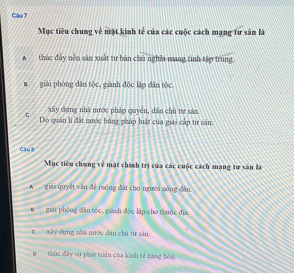 Mục tiêu chung về mặt kinh tế của các cuộc cách mạng tư sân là
A thúc đầy nền sản xuất tư bản chủ nghĩa mang tính tập trung.
Bgiải phóng dân tộc, giành độc lập dân tộc.
xây dựng nhà nước pháp quyền, dân chủ tư sản.
C Do quản lí đất nước bằng pháp luật của giai cấp tư sản.
Câu 8
Mục tiêu chung về mặt chính trị của các cuộc cách mạng tư sân là
A giải quyết vấn đề ruộng đất cho người nông dân.
Bgiải phóng dân tộc, giành độc lập cho thuộc địa.
cxây dựng nhà nước dân chủ tư sản.
Dthúc đầy sự phát triển của kinh tế hàng hóá.