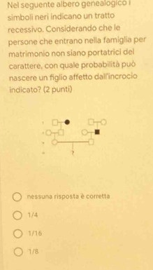 Nel seguente albero genealogicó i
simboli neri indicano un tratto
recessivo. Considerando che le
persone che entrano nella famiglia per
matrimonio non siano portatrici del
carattere, con quale probabilità può
nascere un figlio affetto dall'incrocio
indicato? (2 punti)
nessuna risposta è corretta
1/4
1/16
1/8