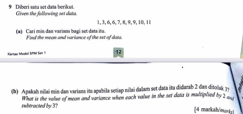 Diberi satu set data berikut. 
Given the following set data.
1, 3, 6, 6, 7, 8, 9, 9, 10, 11
(a) Cari min dan varians bagi set data itu. 
Find the mean and variance of the set of data. 
Kertas Model SPM Set 1 
12 
(b) Apakah nilai min dan varians itu apabila setiap nilai dalam set data itu didarab 2 dan ditolak 3? 
What is the value of mean and variance when each value in the set data is multiplied by 2 and 
subtracted by 3? 
[4 markah/marks