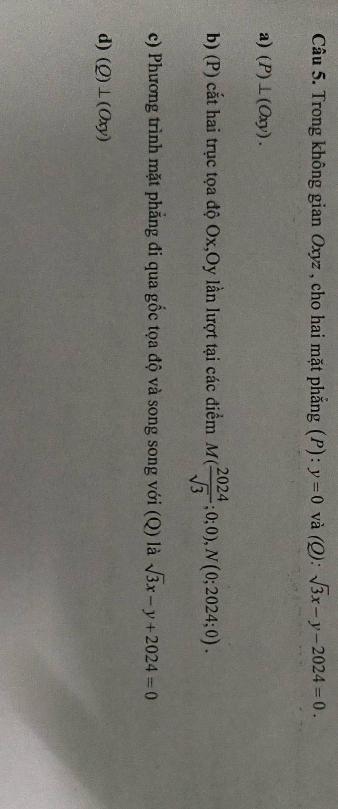 Trong không gian Oxyz , cho hai mặt phẳng (P): y=0 và (Q): sqrt(3)x-y-2024=0. 
a) (P)⊥ (Oxy). 
b) (P) cắt hai trục tọa độ Ox, Oy lần lượt tại các điểm M( 2024/sqrt(3) ;0;0), N(0;2024;0). 
c) Phương trình mặt phẳng đi qua gốc tọa độ và song song với (Q) là sqrt(3)x-y+2024=0
d) (Q)⊥ (Oxy)