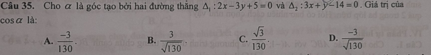 Cho α là góc tạo bởi hai đường thắng △ _1:2x-3y+5=0 và △ _2:3x+y-14=0. Giá trị của
cosα là:
D.
A.  (-3)/130 .  3/sqrt(130)   sqrt(3)/130 .  (-3)/sqrt(130) 
B.
C.