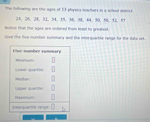 The following are the ages of 13 physics teachers in a school district.
24, 26, 28, 32, 34, 35, 36, 38, 44, 50, 50, 52, 57
Notice that the ages are ordered from least to greatest. 
Give the five-number summary and the interquartile range for the data set. 
Five-number summary 
Minimum: 
Lower quartile: 
Median: 
Upper quartile: 
Maximum: 
Interquartile range: