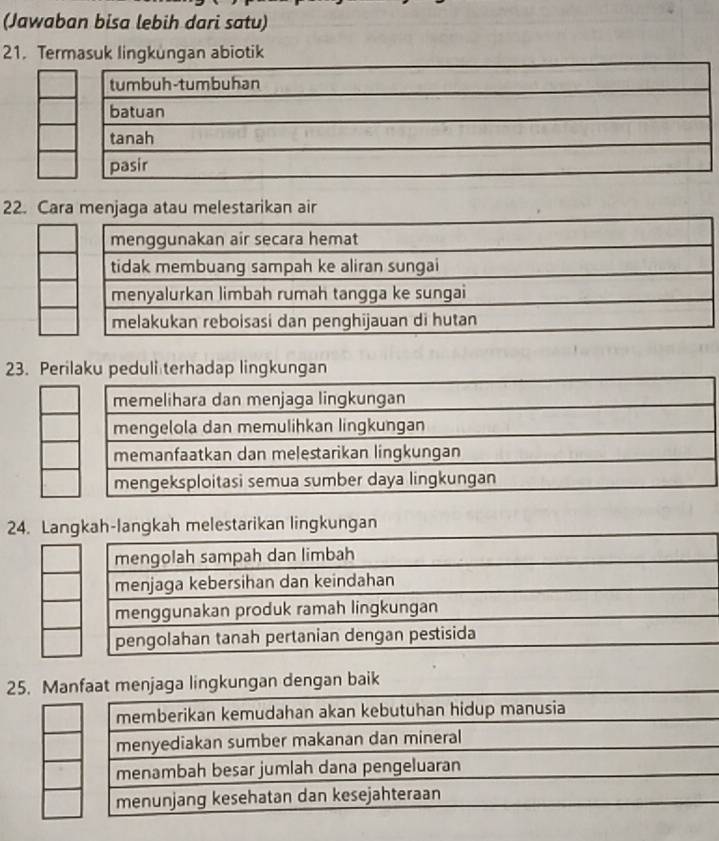 (Jawaban bisa lebih dari satu)
21. Termasuk lingkungan abiotik
22. Cara menjaga atau melestarikan air
23. Perilaku peduli terhadap lingkungan
24. Langkah-langkah melestarikan lingkungan
mengolah sampah dan limbah
menjaga kebersihan dan keindahan
menggunakan produk ramah lingkungan
pengolahan tanah pertanian dengan pestisida
25. Manfaat menjaga lingkungan dengan baik
memberikan kemudahan akan kebutuhan hidup manusia
menyediakan sumber makanan dan mineral
menambah besar jumlah dana pengeluaran
menunjang kesehatan dan kesejahteraan