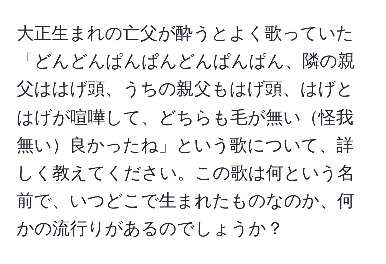 大正生まれの亡父が酔うとよく歌っていた「どんどんぱんぱんどんぱんぱん、隣の親父ははげ頭、うちの親父もはげ頭、はげとはげが喧嘩して、どちらも毛が無い怪我無い良かったね」という歌について、詳しく教えてください。この歌は何という名前で、いつどこで生まれたものなのか、何かの流行りがあるのでしょうか？