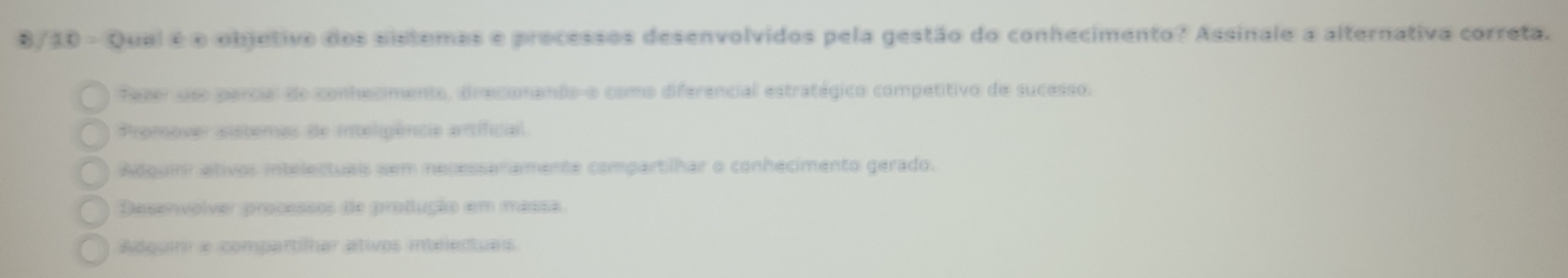 8/30 - Qual é o objetivo dos sistemas e processos desenvolvidos pela gestão do conhecimento? Assinale a alternativa correta.
fazer uso parcial do conhecimento, direcionando-o como diferencial estratégico competitivo de sucesso.
Promover sisteras de inteligência artificial.
Adquinr ativos intelectuais sem necessanamente compartilhar o conhecimento gerado.
Desenvolver processos de produção em massa.
Adquim a compartilhar ativos intrlentuas