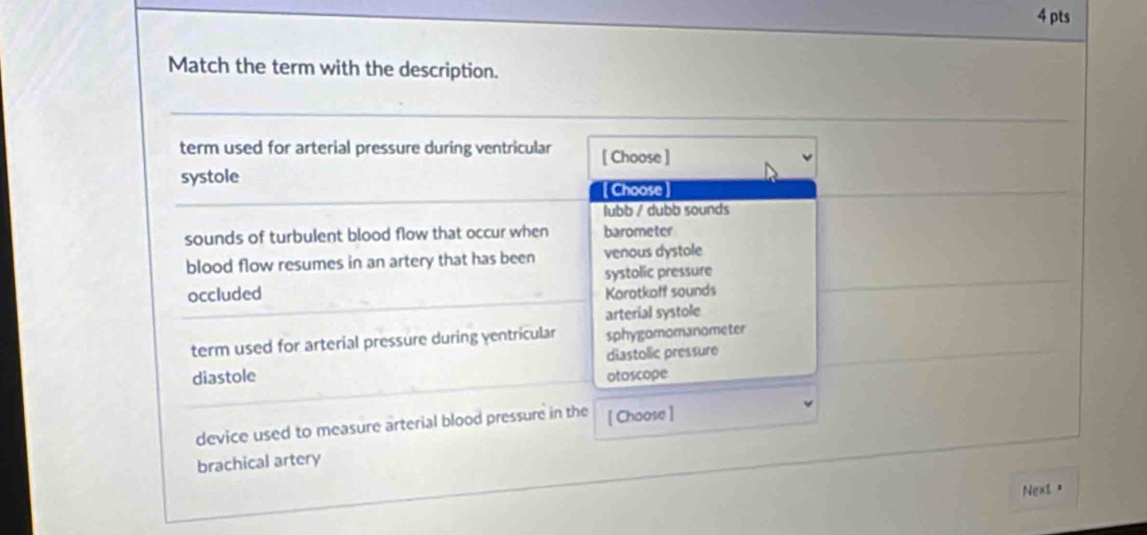 Match the term with the description.
term used for arterial pressure during ventricular [ Choose ]
systole
[Choose
lubb / dubb sounds
sounds of turbulent blood flow that occur when barometer
blood flow resumes in an artery that has been venous dystole
systolic pressure
occluded Korotkaff sounds
arterial systole
term used for arterial pressure during yentricular sphygomomanometer
diastolic pressure
diastole otoscope
device used to measure arterial blood pressure in the [ Choose ]
brachical artery
Next、