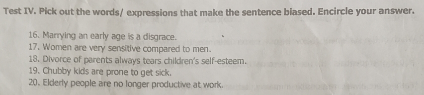 Test IV. Pick out the words/ expressions that make the sentence biased. Encircle your answer. 
16. Marrying an early age is a disgrace. 
17. Women are very sensitive compared to men. 
18. Divorce of parents always tears children's self-esteem. 
19. Chubby kids are prone to get sick. 
20. Elderly people are no longer productive at work.