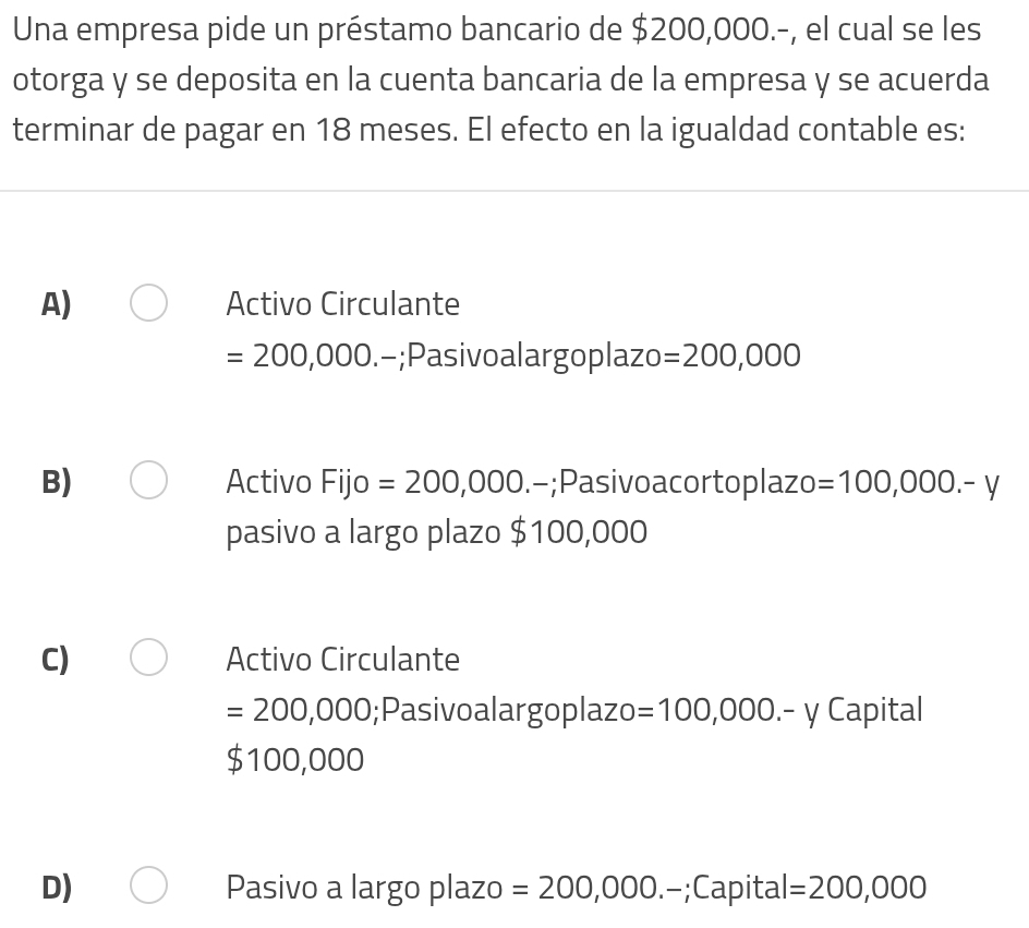 Una empresa pide un préstamo bancario de $200,000.-, el cual se les
otorga y se deposita en la cuenta bancaria de la empresa y se acuerda
terminar de pagar en 18 meses. El efecto en la igualdad contable es:
A) Activo Circulante
=200,000 -;Pasivoalargoplazo =200,000
B) Activo Fijo =200,000.-;Pasivoacortoplazo =100,000.-y
pasivo a largo plazo $100,000
C) Activo Circulante
=200,000;Pasivoalargoplazo =100,000.-y Capital
$ 100 0,000
D) Pasivo a largo plazo =200,000.-;Capital =200,000