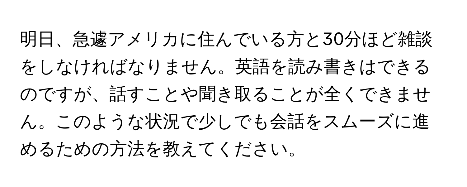 明日、急遽アメリカに住んでいる方と30分ほど雑談をしなければなりません。英語を読み書きはできるのですが、話すことや聞き取ることが全くできません。このような状況で少しでも会話をスムーズに進めるための方法を教えてください。