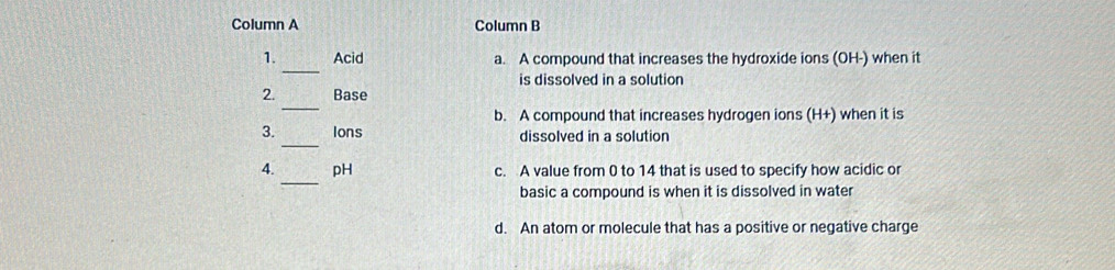 Column A Column B
_
1. Acid a. A compound that increases the hydroxide ions (OH-) when it
is dissolved in a solution
_
2. Base
b. A compound that increases hydrogen ions (H+) when it is
_
3. Ions dissolved in a solution
_
4. pH c. A value from 0 to 14 that is used to specify how acidic or
basic a compound is when it is dissolved in water
d. An atom or molecule that has a positive or negative charge