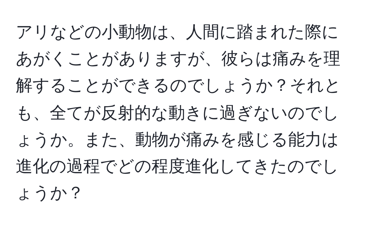 アリなどの小動物は、人間に踏まれた際にあがくことがありますが、彼らは痛みを理解することができるのでしょうか？それとも、全てが反射的な動きに過ぎないのでしょうか。また、動物が痛みを感じる能力は進化の過程でどの程度進化してきたのでしょうか？