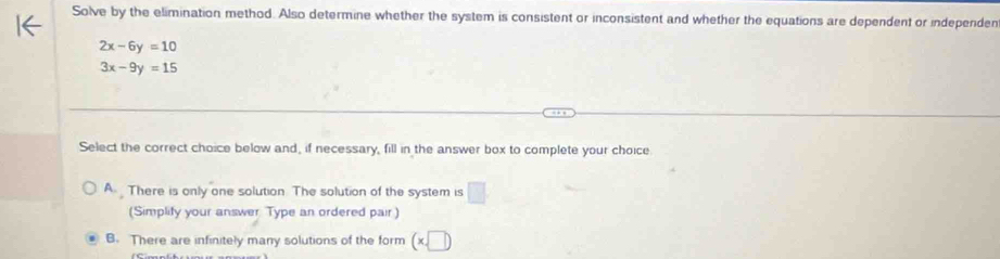 Solve by the elimination method. Also determine whether the system is consistent or inconsistent and whether the equations are dependent or independen
2x-6y=10
3x-9y=15
Select the correct choice below and, if necessary, fill in the answer box to complete your choice.
A. There is only one solution. The solution of the system is □
(Simplify your answer Type an ordered pair)
B. There are infinitely many solutions of the form (x,□ )