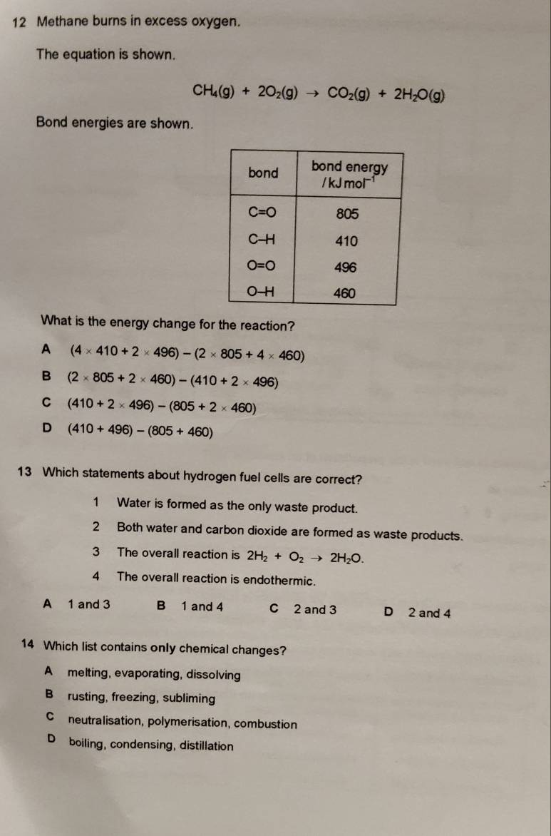 Methane burns in excess oxygen.
The equation is shown.
CH_4(g)+2O_2(g)to CO_2(g)+2H_2O(g)
Bond energies are shown.
What is the energy change for the reaction?
A (4* 410+2* 496)-(2* 805+4* 460)
B (2* 805+2* 460)-(410+2* 496)
C (410+2* 496)-(805+2* 460)
D (410+496)-(805+460)
13 Which statements about hydrogen fuel cells are correct?
1 Water is formed as the only waste product.
2 Both water and carbon dioxide are formed as waste products.
3 The overall reaction is 2H_2+O_2to 2H_2O.
4 The overall reaction is endothermic.
A 1 and 3 B 1 and 4 C 2 and 3 D 2 and 4
14 Which list contains only chemical changes?
A melting, evaporating, dissolving
B rusting, freezing, subliming
Cneutralisation, polymerisation, combustion
D boiling, condensing, distillation