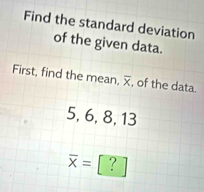 Find the standard deviation 
of the given data. 
First, find the mean, overline X , of the data.
5, 6, 8, 13
overline X= [?]