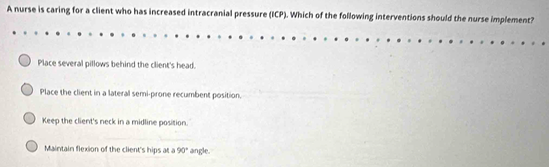 A nurse is caring for a client who has increased intracranial pressure (ICP). Which of the following interventions should the nurse implement?
Place several pillows behind the client's head.
Place the client in a lateral semi-prone recumbent position.
Keep the client's neck in a midline position.
Maintain flexion of the client's hips at a 90° angle.