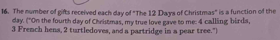 The number of gifts received each day of “The 12 Days of Christmas” is a function of the
day. (“On the fourth day of Christmas, my true love gave to me: 4 calling birds,
3 French hens, 2 turtledoves, and a partridge in a pear tree.”)