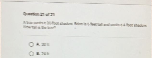 Queston 21 of 21
A tree casts a 20-foot shadow. Brian is 6 feet tall and casts a 4 foot shadow.
How tall is the tree?
A. 2D
B. 24