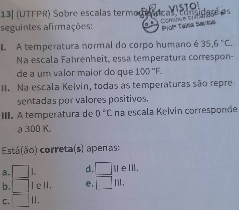 VISTO!
as
seguintes afirmações:
Profª Talita Santos
A temperatura normal do corpo humano é 35,6°C. 
Na escala Fahrenheit, essa temperatura correspon-
de a um valor maior do que 100°F. 
II. Na escala Kelvin, todas as temperaturas são repre-
sentadas por valores positivos.
III. A temperatura de 0°C na escala Kelvin corresponde
a 300 K.
Está(ão) correta(s) apenas:
d.
a. | IeⅢII.
b. I ell. e. Ⅲ.
C. II.