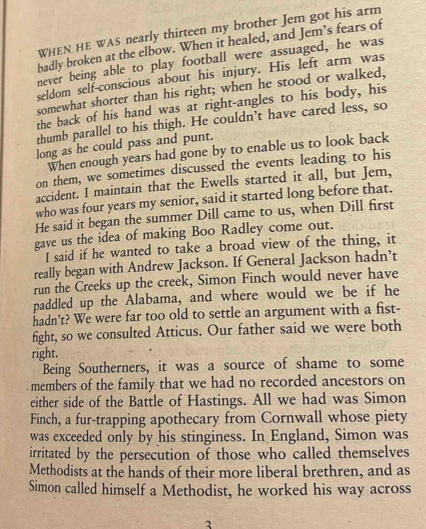WHEN HE WAS nearly thirteen my brother Jem got his arm 
badly broken at the elbow. When it healed, and Jem’s fears of 
never being able to play football were assuaged, he was 
seldom self-conscious about his injury. His left arm was 
somewhat shorter than his right; when he stood or walked, 
the back of his hand was at right-angles to his body, his 
thumb parallel to his thigh. He couldn’t have cared less, so 
long as he could pass and punt. 
When enough years had gone by to enable us to look back 
on them, we sometimes discussed the events leading to his 
accident. I maintain that the Ewells started it all, but Jem, 
who was four years my senior, said it started long before that. 
He said it began the summer Dill came to us, when Dill first 
gave us the idea of making Boo Radley come out. 
I said if he wanted to take a broad view of the thing, it 
really began with Andrew Jackson. If General Jackson hadn’t 
run the Creeks up the creek, Simon Finch would never have 
paddled up the Alabama, and where would we be if he 
hadn’t? We were far too old to settle an argument with a fist- 
fight, so we consulted Atticus. Our father said we were both 
right. 
Being Southerners, it was a source of shame to some 
members of the family that we had no recorded ancestors on 
either side of the Battle of Hastings. All we had was Simon 
Finch, a fur-trapping apothecary from Cornwall whose piety 
was exceeded only by his stinginess. In England, Simon was 
irritated by the persecution of those who called themselves 
Methodists at the hands of their more liberal brethren, and as 
Simon called himself a Methodist, he worked his way across 
3