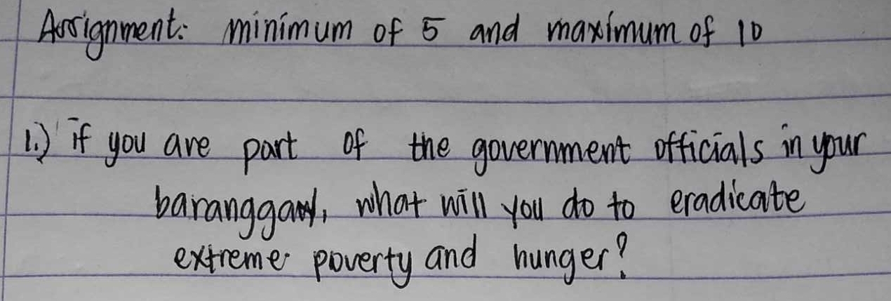 Aotignment: minimum of 5 and maximum of 10
1) if you are part of the government officials in your 
baranggay, what will you do to eradicate 
extreme poverty and hunger?