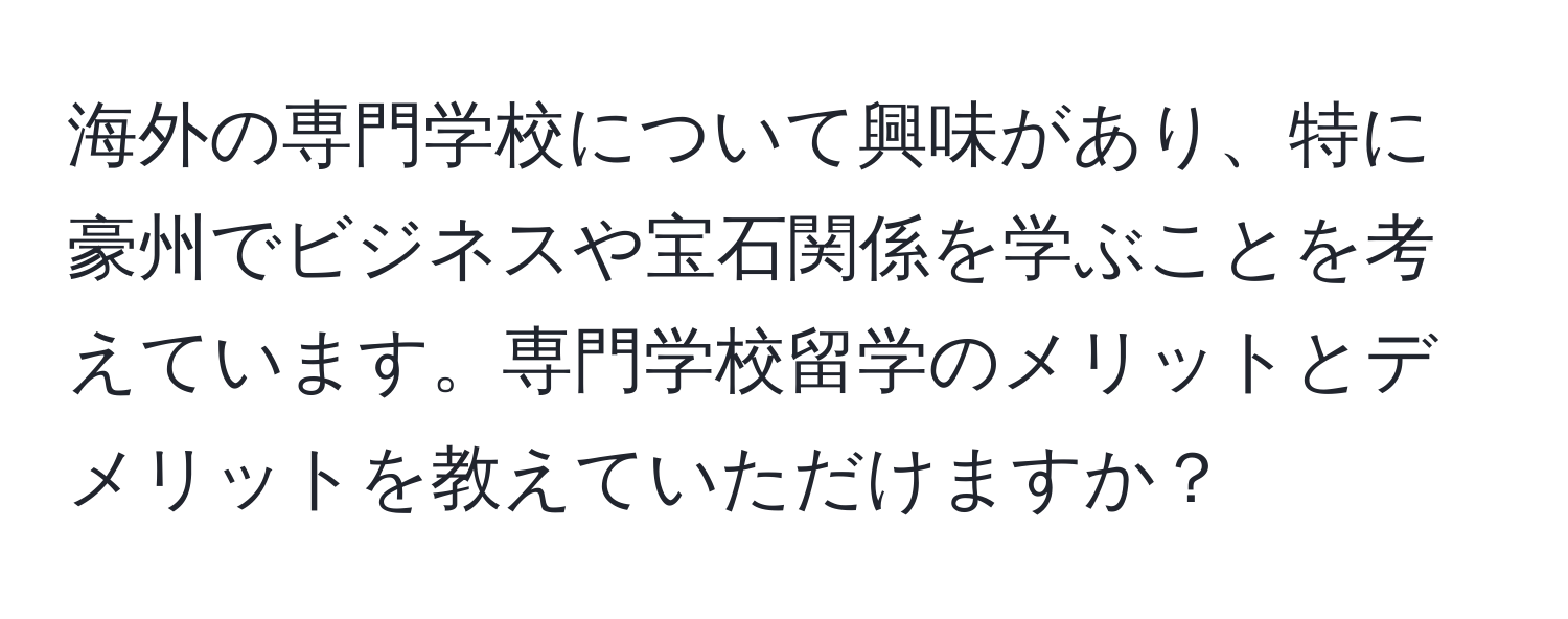 海外の専門学校について興味があり、特に豪州でビジネスや宝石関係を学ぶことを考えています。専門学校留学のメリットとデメリットを教えていただけますか？