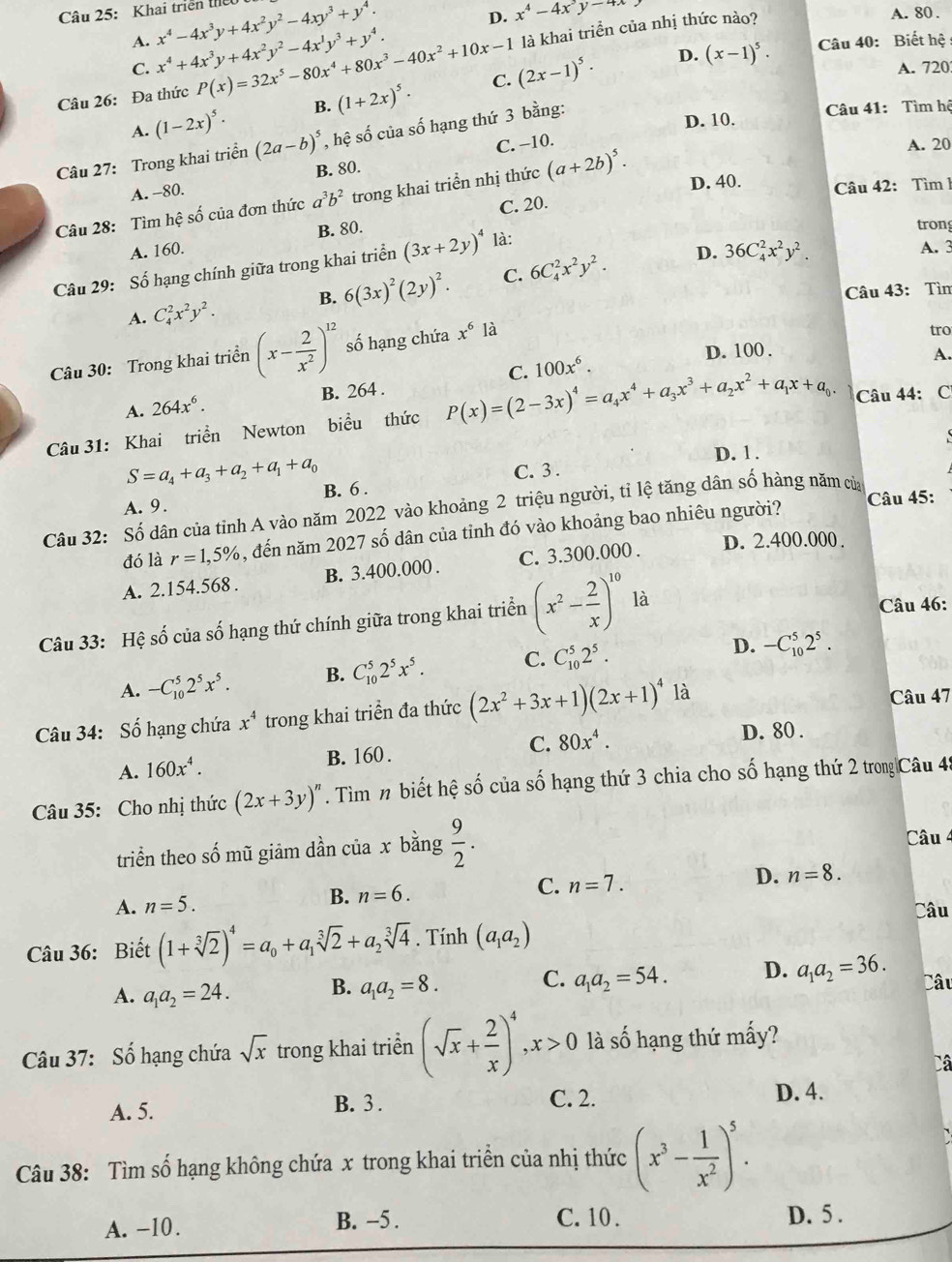 D. x^4-4x^3y^(-4x)
Câu 25: Khai triển thể x^4-4x^3y+4x^2y^2-4xy^3+y^4. A. 80.
A. x^4+4x^3y+4x^2y^2-4x^1y^3+y^4. Câu 40: Biết hệ :
Câu 26: Đa thức P(x)=32x^5-80x^4+80x^3-40x^2+10x-1 là khai triển của nhị thức nào?
C. (2x-1)^5· D. (x-1)^5.
C. A. 720
A. (1-2x)^5· B. (1+2x)^5·
Câu 27: Trong khai triển (2a-b)^5 , hệ số của số hạng thứ 3 bằng:
D. 10.  Câu 41: Tìm hệ
A. -80. C. −10.
A. 20
B. 80.
Câu 28: Tìm hệ số của đơn thức a^3b^2 trong khai triển nhị thức (a+2b)^5. D. 40.
Câu 42: Tìm 1
C. 20.
A. 160. B. 80.
Câu 29: Số hạng chính giữa trong khai triển (3x+2y)^4 là:
tron
A. C_4^(2x^2)y^2. B. 6(3x)^2(2y)^2. C. 6C_4^(2x^2)y^2.
D. 36C_4^(2x^2)y^2. A. 3
Câu 43: Tìn
D. 100 .
Câu 30: Trong khai triển (x- 2/x^2 )^12 số hạng chứa x^6 là
tro
C. 100x^6.
A.
A. 264x^6. B. 264 .
Câu 31: Khai triển Newton biểu thức P(x)=(2-3x)^4=a_4x^4+a_3x^3+a_2x^2+a_1x+a_0. Câu 44: C
S=a_4+a_3+a_2+a_1+a_0 D. 1 .
A. 9. B. 6 . C. 3 .
Câu 45:
Câu 32: Số dân của tỉnh A vào năm 2022 vào khoảng 2 triệu người, tỉ lệ tăng dân số hàng năm của
đó là r=1,5% , đến năm 2027 số dân của tỉnh đó vào khoảng bao nhiêu người?
A. 2.154.568 . B. 3.400.000 . C. 3.300.000 .
D. 2.400.000.
Câu 33: Hệ số của số hạng thứ chính giữa trong khai triển (x^2- 2/x )^1018
Câu 46:
A. -C_(10)^52^5x^5. B. C_(10)^52^5x^5. C. C_(10)^52^5.
D. -C_(10)^52^5.
Câu 34: Số hạng chứa x^4 trong khai triển đa thức (2x^2+3x+1)(2x+1)^4 à
Câu 47
A. 160x^4. B. 160 . C. 80x^4.
D. 80 .
Câu 35: Cho nhị thức (2x+3y)^n. Tìm n biết hệ số của số hạng thứ 3 chia cho số hạng thứ 2 trong|Câu 45
triển theo số mũ giảm dần của x bằng  9/2 . Câu 4
A. n=5. B. n=6. C. n=7. D. n=8.
Câu
Câu 36: Biết (1+sqrt[3](2))^4=a_0+a_1sqrt[3](2)+a_2sqrt[3](4). Tính (a_1a_2)
A. a_1a_2=24. B. a_1a_2=8. C. a_1a_2=54. D. a_1a_2=36. Câu
Câu 37: Số hạng chứa sqrt(x) trong khai triển (sqrt(x)+ 2/x )^4,x>0 là số hạng thứ mấy?
Câ
A. 5. B. 3 . C. 2.
D. 4.
Câu 38: Tìm số hạng không chứa x trong khai triền của nhị thức (x^3- 1/x^2 )^5.
A. -10. B. -5 . C. 10 . D. 5 .