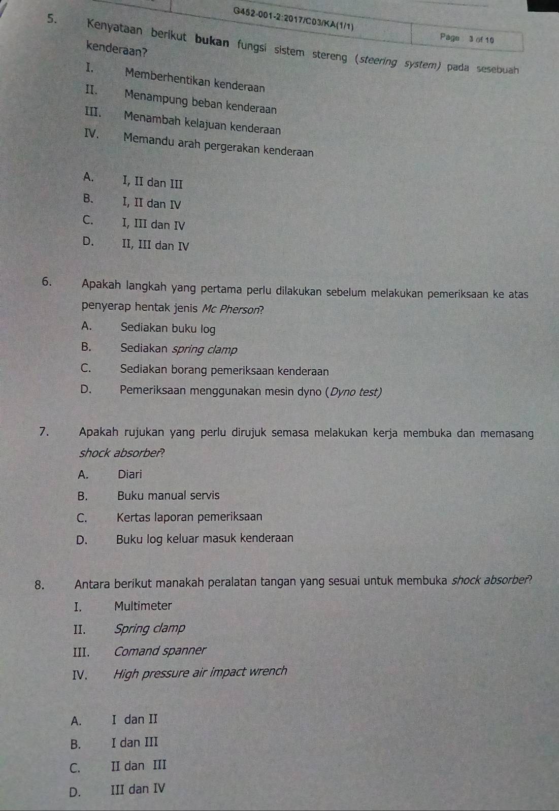 Page 3 of 10
5. Kenyataan berikut bukan fungsí sistem stereng (steering system) pada sesebuah
kenderaan?
I. Memberhentikan kenderaan
II. Menampung beban kenderaan
III. Menambah kelajuan kenderaan
IV. Memandu arah pergerakan kenderaan
A. I, II dan III
B. I, II dan IV
C. I, III dan IV
D. w II, III dan IV
6. Apakah langkah yang pertama perlu dilakukan sebelum melakukan pemeriksaan ke atas
penyerap hentak jenis Mc Pherson?
A. Sediakan buku log
B. Sediakan spring clamp
C. Sediakan borang pemeriksaan kenderaan
D. Pemeriksaan menggunakan mesin dyno (Dyno test)
7. Apakah rujukan yang perlu dirujuk semasa melakukan kerja membuka dan memasang
shock absorber?
A. Diari
B. Buku manual servis
C. Kertas laporan pemeriksaan
D. Buku log keluar masuk kenderaan
8. Antara berikut manakah peralatan tangan yang sesuai untuk membuka shock absorber?
I. Multimeter
II. Spring clamp
III. Comand spanner
IV. High pressure air impact wrench
A. I dan II
B. I dan III
C. II dan III
D. III dan IV