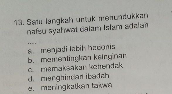 Satu langkah untuk menundukkan
nafsu syahwat dalam Islam adalah
…
a. menjadi lebih hedonis
b. mementingkan keinginan
c. memaksakan kehendak
d. menghindari ibadah
e. meningkatkan takwa