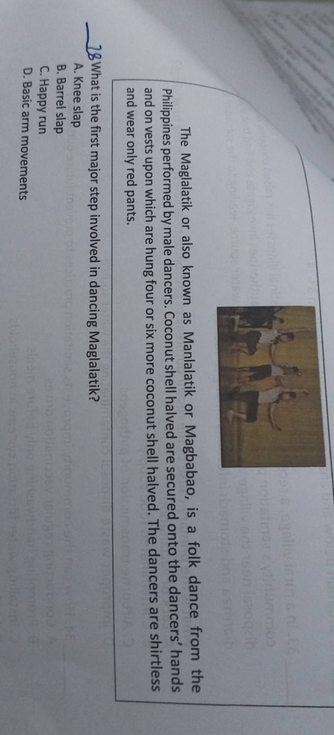 The Maglalatik or also known as Manlalatik or Magbabao, is a folk dance from the
Philippines performed by male dancers. Coconut shell halved are secured onto the dancers’ hands
and on vests upon which are hung four or six more coconut shell halved. The dancers are shirtless
and wear only red pants.
_ What is the first major step involved in dancing Maglalatik?
A. Knee slap
B. Barrel slap
C. Happy run
D. Basic arm movements
