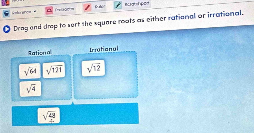 Reference Protractor Ruler Scratchpad 
2 Drag and drop to sort the square roots as either rational or irrational. 
Rational Irrational
sqrt(64) sqrt(121) sqrt(12)
sqrt(4)
sqrt(48)