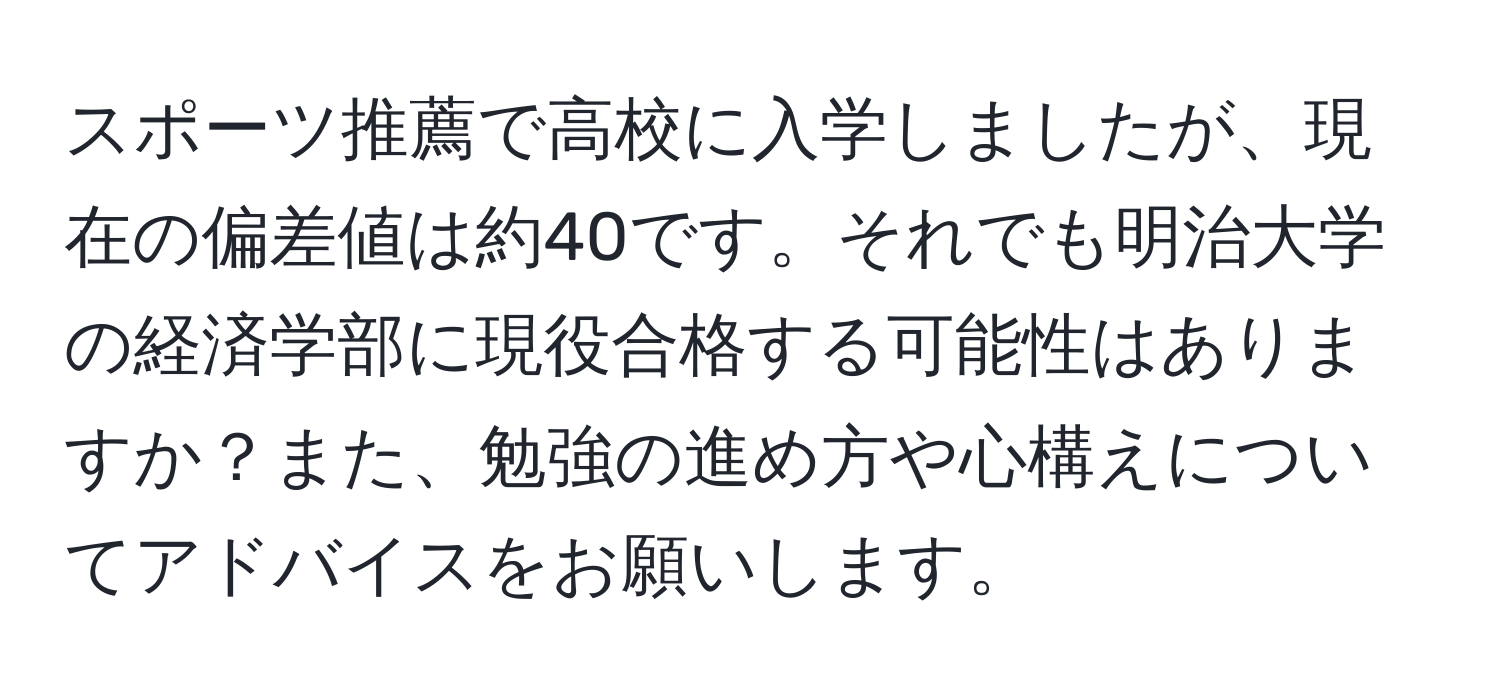 スポーツ推薦で高校に入学しましたが、現在の偏差値は約40です。それでも明治大学の経済学部に現役合格する可能性はありますか？また、勉強の進め方や心構えについてアドバイスをお願いします。