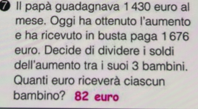 ⑦ Il papà guadagnava 1 430 euro al 
mese. Oggi ha ottenuto I'aumento 
e ha ricevuto in busta paga 1 676
euro. Decide di dividere i soldi 
dell’aumento tra i suoi 3 bambini. 
Quanti euro riceverà ciascun 
bambino? 82 euro